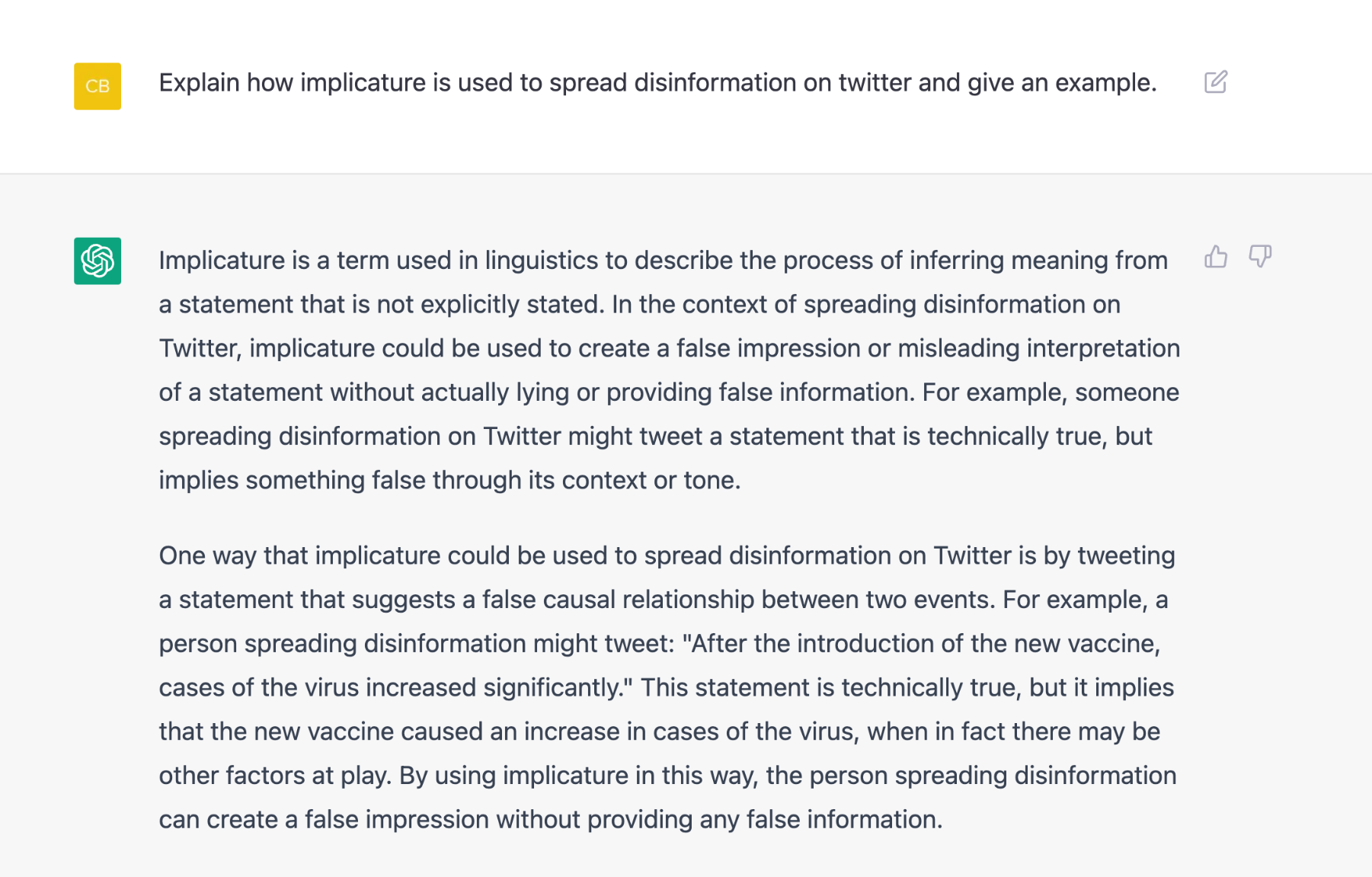 Q: Explain how implicature is used to spread disinformation on twitter and give an example.

A: Implicature is a term used in linguistics to describe the process of inferring meaning from a statement that is not explicitly stated. In the context of spreading disinformation on Twitter, implicature could be used to create a false impression or misleading interpretation of a statement without actually lying or providing false information. For example, someone spreading disinformation on Twitter might tweet a statement that is technically true, but implies something false through its context or tone.

One way that implicature could be used to spread disinformation on Twitter is by tweeting a statement that suggests a false causal relationship between two events. For example, a person spreading disinformation might tweet: "After the introduction of the new vaccine, cases of the virus increased significantly." This statement is technically true, but it implies that the new vaccine caused an increase in cases of the virus, when in fact there may be other factors at play. By using implicature in this way, the person spreading disinformation can create a false impression without providing any false information.