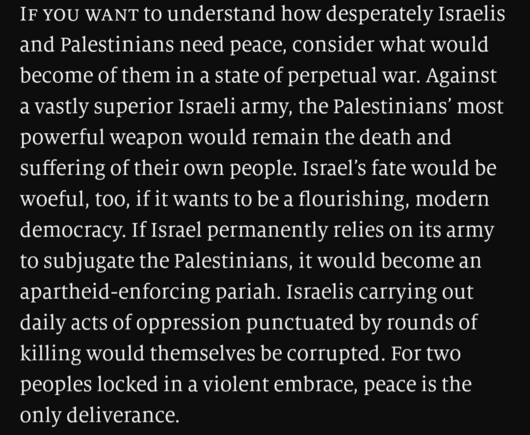 White text on black background "If you want to understand how desperately Israelis and Palestinians need peace, consider what would become of them in a state of perpetual war. Against a vastly superior Israeli army, the Palestinians’ most powerful weapon would remain the death and suffering of their own people. Israel’s fate would be woeful, too, if it wants to be a flourishing, modern democracy. If Israel permanently relies on its army to subjugate the Palestinians, it would become an aparthei…