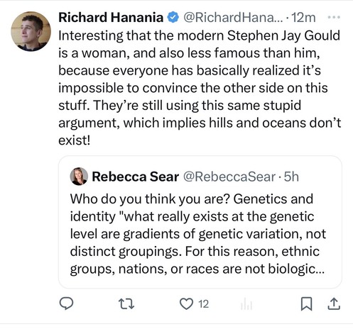 Richard Hanania • @RichardHana….. 12m Interesting that the modern Stephen Jay Gould is a woman, and also less famous than him, because everyone has basically realized it's impossible to convince the other side on this stuff. They're still using this same stupid argument, which implies hills and oceans don't exist! 

Quote tweeting Rebecca Sear @RebeccaSear • 5h Who do you think you are? Genetics and identity 