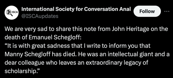 Tweet from International Society for Conversation Analysis @ISCAupdates: We are very sad to share this note from John Heritage on the death of Emanuel Schegloff: “It is with great sadness that | write to inform you that Manny Schegloff has died. He was an intellectual giant and a dear colleague who leaves an extraordinary legacy of scholarship.” 