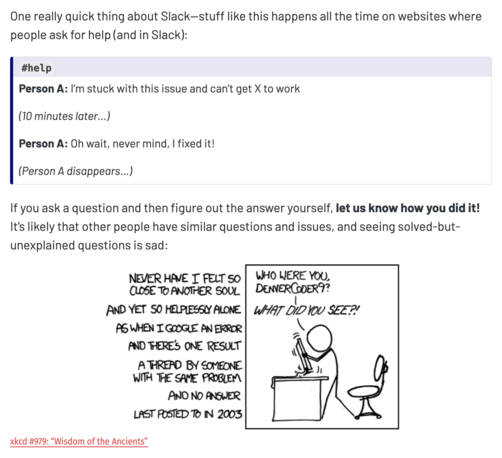One really quick thing about Slack—stuff like this happens all the time on websites where people ask for help (and in Slack):

#help
Person A: I’m stuck with this issue and can’t get X to work

(10 minutes later…)

Person A: Oh wait, never mind, I fixed it!

(Person A disappears…)

If you ask a question and then figure out the answer yourself, let us know how you did it! It’s likely that other people have similar questions and issues, and seeing solved-but-unexplained questions is sad:

xkcd's 