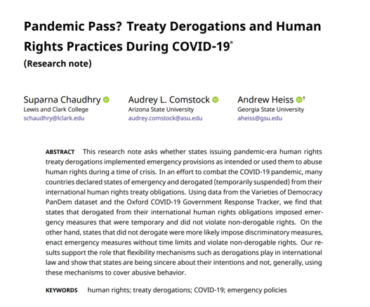 Pandemic Pass? Treaty Derogations and Human Rights Practices During COVID-19

This research note asks whether states issuing pandemic-era human rights treaty derogations implemented emergency provisions as intended or used them to abuse human rights during a time of crisis. In an effort to combat the COVID-19 pandemic, many countries declared states of emergency and derogated (temporarily suspended) from their international human rights treaty obligations. Using data from the Varieties of Democracy PanDem dataset and the Oxford COVID-19 Government Response Tracker, we find that states that derogated from their international human rights obligations imposed emergency measures that were temporary and did not violate non-derogable rights. On the other hand, states that did not derogate were more likely impose discriminatory measures, enact emergency measures without time limits and violate non-derogable rights. Our results support the role that flexibility mechanisms such as derogations play in international law and show that states are being sincere about their intentions and not, generally, using these mechanisms to cover abusive behavior.