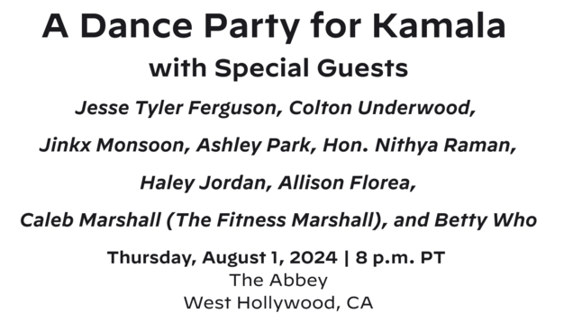 A Dance Party for Kamala 

with Special Guests

Jesse Tyler Ferguson, Colton Underwood, 

Jinkx Monsoon, Ashley Park, Hon. Nithya Raman,

 Haley Jordan, Allison Florea, 

Caleb Marshall (The Fitness Marshall), and Betty Who

​​​​​​Thursday, August 1, 2024 | 8 p.m. PT 
The Abbey
West Hollywood, CA