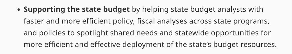 Supporting the state budget by helping state budget analysts with faster and more efficient policy, fiscal analyses across state programs, and policies to spotlight shared needs and statewide opportunities for more efficient and effective deployment of the state’s budget resources.